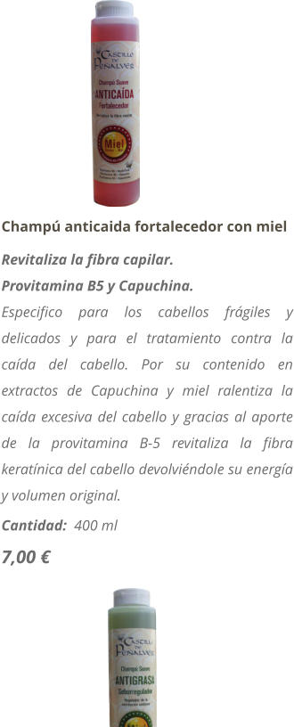 Champ� anticaida fortalecedor con miel Revitaliza la fibra capilar. Provitamina B5 y Capuchina. Especifico para los cabellos fr�giles y delicados y para el tratamiento contra la ca�da del cabello. Por su contenido en extractos de Capuchina y miel ralentiza la ca�da excesiva del cabello y gracias al aporte de la provitamina B-5 revitaliza la fibra kerat�nica del cabello devolvi�ndole su energ�a y volumen original. Cantidad:  400 ml  7,00 �