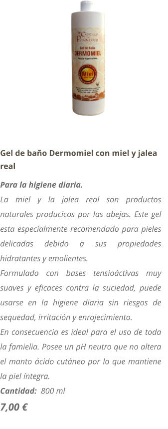 Gel de ba�o Dermomiel con miel y jalea real Para la higiene diaria. La miel y la jalea real son productos naturales producicos por las abejas. Este gel esta especialmente recomendado para pieles delicadas debido a sus propiedades hidratantes y emolientes. Formulado con bases tensio�ctivas muy suaves y eficaces contra la suciedad, puede usarse en la higiene diaria sin riesgos de sequedad, irritaci�n y enrojecimiento. En consecuencia es ideal para el uso de toda la famielia. Posee un pH neutro que no altera el manto �cido cut�neo por lo que mantiene la piel �ntegra. Cantidad:  800 ml   7,00 �